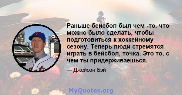 Раньше бейсбол был чем -то, что можно было сделать, чтобы подготовиться к хоккейному сезону. Теперь люди стремятся играть в бейсбол, точка. Это то, с чем ты придерживаешься.