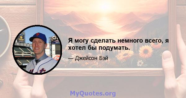 Я могу сделать немного всего, я хотел бы подумать.