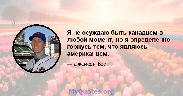 Я не осуждаю быть канадцем в любой момент, но я определенно горжусь тем, что являюсь американцем.