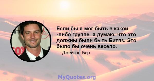 Если бы я мог быть в какой -либо группе, я думаю, что это должны были быть Битлз. Это было бы очень весело.