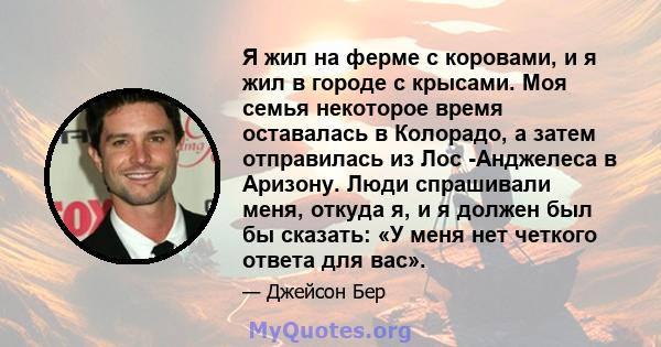 Я жил на ферме с коровами, и я жил в городе с крысами. Моя семья некоторое время оставалась в Колорадо, а затем отправилась из Лос -Анджелеса в Аризону. Люди спрашивали меня, откуда я, и я должен был бы сказать: «У меня 