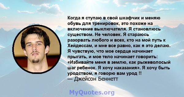 Когда я ступаю в свой шкафчик и меняю обувь для тренировок, это похоже на включение выключателя. Я становлюсь существом. Не человек. Я стараюсь разорвать любого и всех, кто на мой путь к Хейдессам, и мне все равно, как