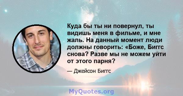 Куда бы ты ни повернул, ты видишь меня в фильме, и мне жаль. На данный момент люди должны говорить: «Боже, Биггс снова? Разве мы не можем уйти от этого парня?