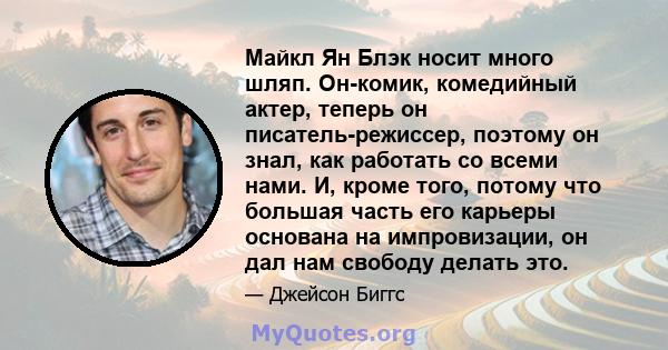 Майкл Ян Блэк носит много шляп. Он-комик, комедийный актер, теперь он писатель-режиссер, поэтому он знал, как работать со всеми нами. И, кроме того, потому что большая часть его карьеры основана на импровизации, он дал