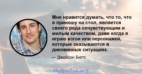 Мне нравится думать, что то, что я приношу на стол, является своего рода сочувствующим и милым качеством, даже когда я играю изгои или персонажей, которые оказываются в диковинных ситуациях.