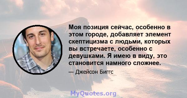 Моя позиция сейчас, особенно в этом городе, добавляет элемент скептицизма с людьми, которых вы встречаете, особенно с девушками. Я имею в виду, это становится намного сложнее.