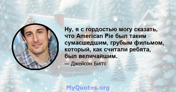 Ну, я с гордостью могу сказать, что American Pie был таким сумасшедшим, грубым фильмом, который, как считали ребята, был величайшим.