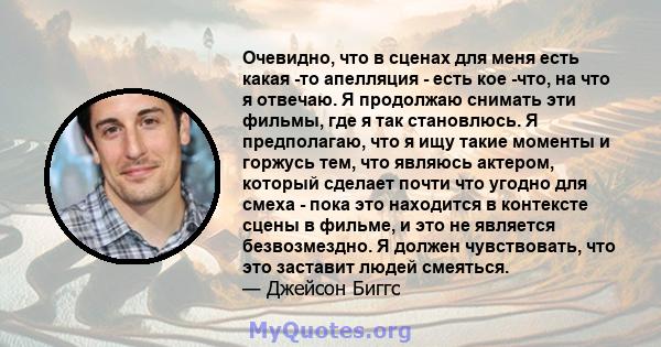 Очевидно, что в сценах для меня есть какая -то апелляция - есть кое -что, на что я отвечаю. Я продолжаю снимать эти фильмы, где я так становлюсь. Я предполагаю, что я ищу такие моменты и горжусь тем, что являюсь