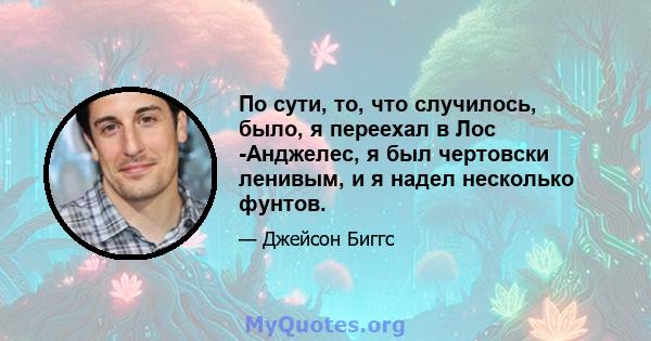 По сути, то, что случилось, было, я переехал в Лос -Анджелес, я был чертовски ленивым, и я надел несколько фунтов.