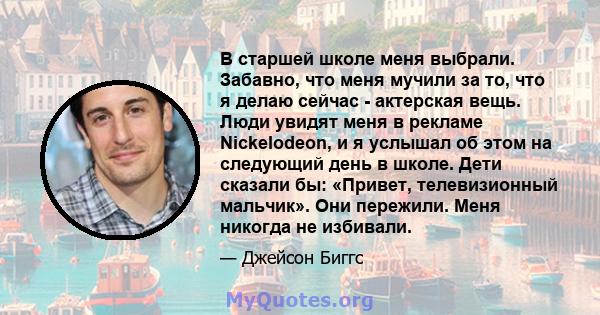 В старшей школе меня выбрали. Забавно, что меня мучили за то, что я делаю сейчас - актерская вещь. Люди увидят меня в рекламе Nickelodeon, и я услышал об этом на следующий день в школе. Дети сказали бы: «Привет,