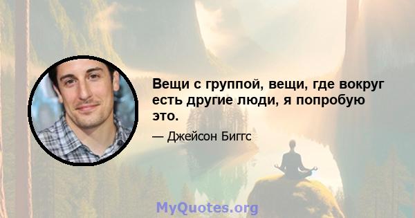 Вещи с группой, вещи, где вокруг есть другие люди, я попробую это.