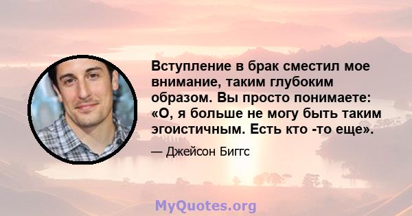 Вступление в брак сместил мое внимание, таким глубоким образом. Вы просто понимаете: «О, я больше не могу быть таким эгоистичным. Есть кто -то еще».