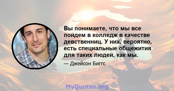 Вы понимаете, что мы все пойдем в колледж в качестве девственниц. У них, вероятно, есть специальные общежития для таких людей, как мы.