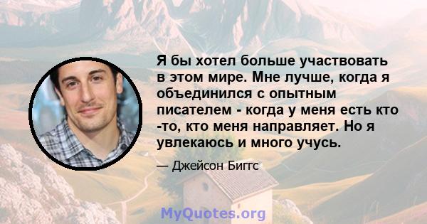 Я бы хотел больше участвовать в этом мире. Мне лучше, когда я объединился с опытным писателем - когда у меня есть кто -то, кто меня направляет. Но я увлекаюсь и много учусь.