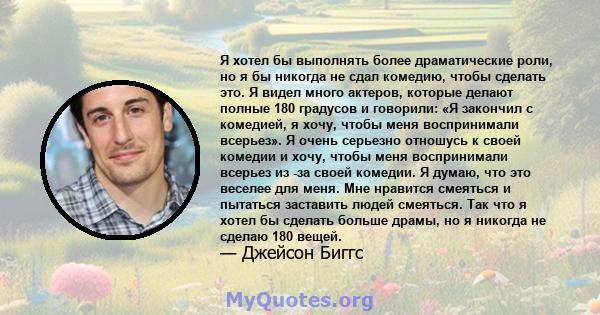 Я хотел бы выполнять более драматические роли, но я бы никогда не сдал комедию, чтобы сделать это. Я видел много актеров, которые делают полные 180 градусов и говорили: «Я закончил с комедией, я хочу, чтобы меня