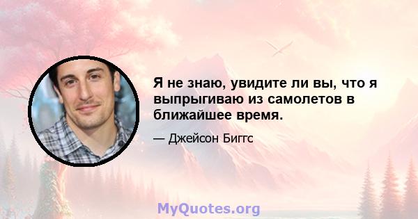 Я не знаю, увидите ли вы, что я выпрыгиваю из самолетов в ближайшее время.