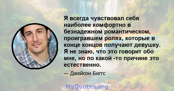 Я всегда чувствовал себя наиболее комфортно в безнадежном романтическом, проигравшем ролях, которые в конце концов получают девушку. Я не знаю, что это говорит обо мне, но по какой -то причине это естественно.