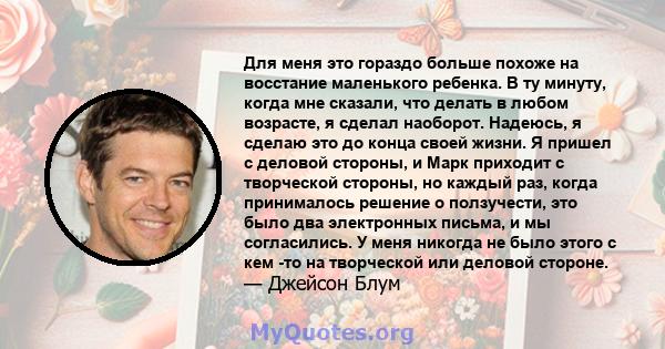 Для меня это гораздо больше похоже на восстание маленького ребенка. В ту минуту, когда мне сказали, что делать в любом возрасте, я сделал наоборот. Надеюсь, я сделаю это до конца своей жизни. Я пришел с деловой стороны, 