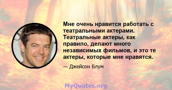 Мне очень нравится работать с театральными актерами. Театральные актеры, как правило, делают много независимых фильмов, и это те актеры, которые мне нравятся.