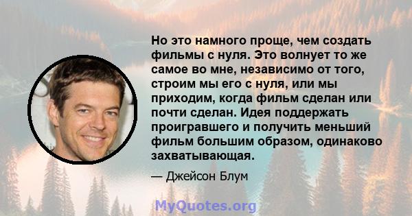 Но это намного проще, чем создать фильмы с нуля. Это волнует то же самое во мне, независимо от того, строим мы его с нуля, или мы приходим, когда фильм сделан или почти сделан. Идея поддержать проигравшего и получить