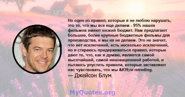 Но одно из правил, которые я не люблю нарушать, это то, что мы все еще делаем - 95% наших фильмов имеют низкий бюджет. Нам предлагают большие, более крупные бюджетные фильмы для производства, и мы их не делаем. Это не