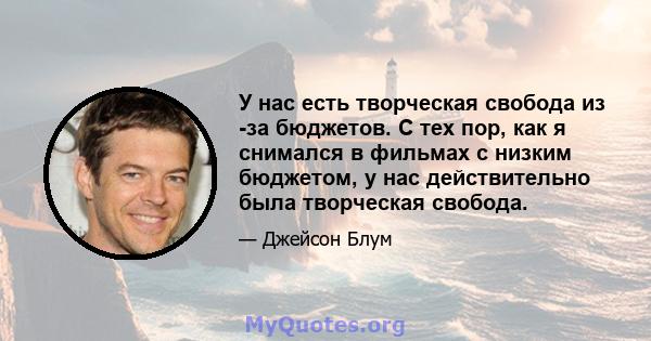 У нас есть творческая свобода из -за бюджетов. С тех пор, как я снимался в фильмах с низким бюджетом, у нас действительно была творческая свобода.