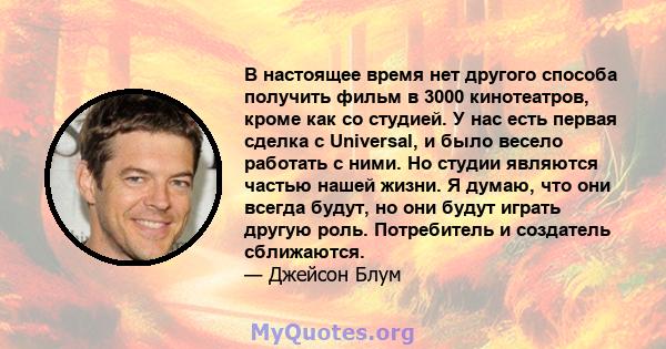 В настоящее время нет другого способа получить фильм в 3000 кинотеатров, кроме как со студией. У нас есть первая сделка с Universal, и было весело работать с ними. Но студии являются частью нашей жизни. Я думаю, что они 