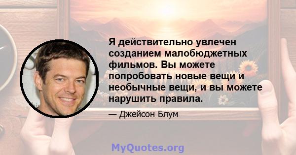 Я действительно увлечен созданием малобюджетных фильмов. Вы можете попробовать новые вещи и необычные вещи, и вы можете нарушить правила.