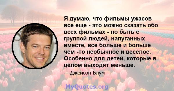 Я думаю, что фильмы ужасов все еще - это можно сказать обо всех фильмах - но быть с группой людей, напуганных вместе, все больше и больше чем -то необычное и веселое. Особенно для детей, которые в целом выходят меньше.