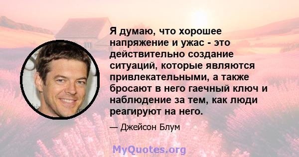 Я думаю, что хорошее напряжение и ужас - это действительно создание ситуаций, которые являются привлекательными, а также бросают в него гаечный ключ и наблюдение за тем, как люди реагируют на него.