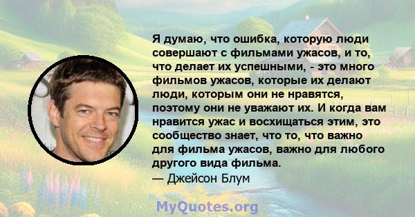 Я думаю, что ошибка, которую люди совершают с фильмами ужасов, и то, что делает их успешными, - это много фильмов ужасов, которые их делают люди, которым они не нравятся, поэтому они не уважают их. И когда вам нравится