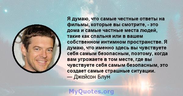 Я думаю, что самые честные ответы на фильмы, которые вы смотрите, - это дома и самые частные места людей, такие как спальня или в вашем собственном интимном пространстве. Я думаю, что именно здесь вы чувствуете себя