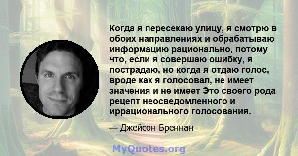 Когда я пересекаю улицу, я смотрю в обоих направлениях и обрабатываю информацию рационально, потому что, если я совершаю ошибку, я пострадаю, но когда я отдаю голос, вроде как я голосовал, не имеет значения и не имеет