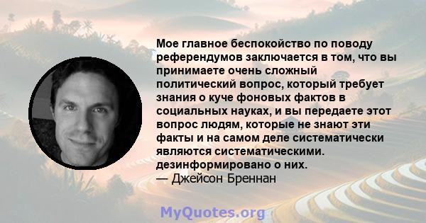 Мое главное беспокойство по поводу референдумов заключается в том, что вы принимаете очень сложный политический вопрос, который требует знания о куче фоновых фактов в социальных науках, и вы передаете этот вопрос людям, 