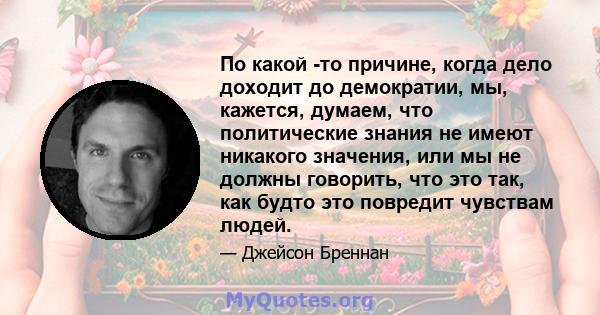 По какой -то причине, когда дело доходит до демократии, мы, кажется, думаем, что политические знания не имеют никакого значения, или мы не должны говорить, что это так, как будто это повредит чувствам людей.