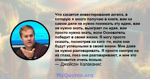 Что касается инвестирования ангела, в которую я много получаю в книге, вам на самом деле не нужно понимать эту идею, вам не нужно знать, выиграет ли идея, вам просто нужно знать, если Основатель победит в своей жизни. Я 