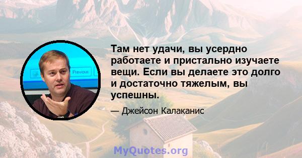 Там нет удачи, вы усердно работаете и пристально изучаете вещи. Если вы делаете это долго и достаточно тяжелым, вы успешны.