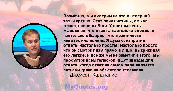 Возможно, мы смотрим на это с неверной точки зрения; Этот поиск истины, смысл жизни, причины Бога. У всех нас есть мышление, что ответы настолько сложны и настолько обширны, что практически невозможно понять. Я думаю,