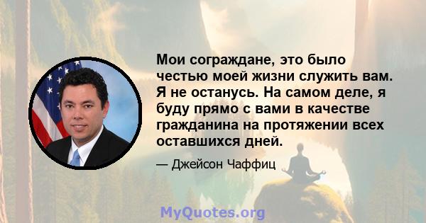 Мои сограждане, это было честью моей жизни служить вам. Я не останусь. На самом деле, я буду прямо с вами в качестве гражданина на протяжении всех оставшихся дней.