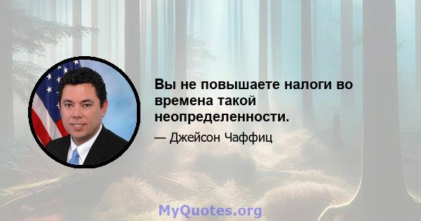 Вы не повышаете налоги во времена такой неопределенности.