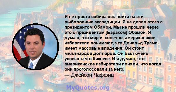 Я не просто собираюсь пойти на эти рыболовные экспедиции. Я не делал этого с президентом Обамой. Мы не прошли через это с президентом [Бараком] Обамой. Я думаю, что мир и, конечно, американские избиратели понимают, что