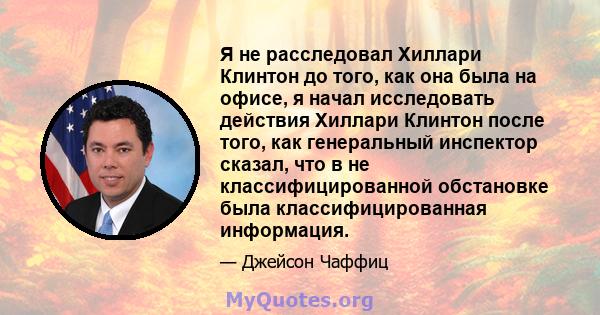 Я не расследовал Хиллари Клинтон до того, как она была на офисе, я начал исследовать действия Хиллари Клинтон после того, как генеральный инспектор сказал, что в не классифицированной обстановке была классифицированная