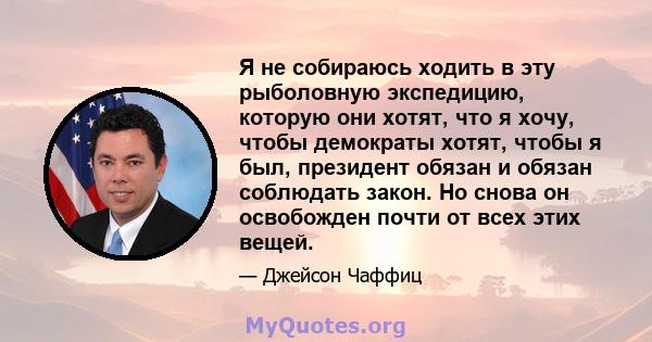 Я не собираюсь ходить в эту рыболовную экспедицию, которую они хотят, что я хочу, чтобы демократы хотят, чтобы я был, президент обязан и обязан соблюдать закон. Но снова он освобожден почти от всех этих вещей.