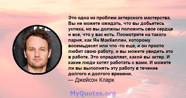 Это одна из проблем актерского мастерства. Вы не можете ожидать, что вы добьетесь успеха, но вы должны положить свое сердце и все, что у вас есть. Посмотрите на такого парня, как Ян МакКеллен, которому восемьдесят или