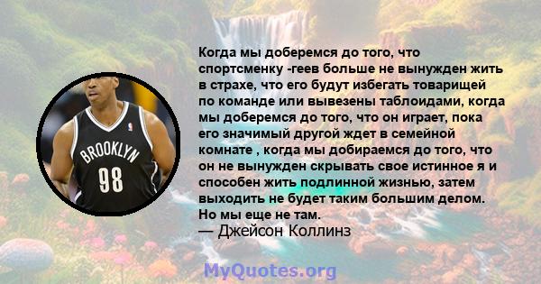 Когда мы доберемся до того, что спортсменку -геев больше не вынужден жить в страхе, что его будут избегать товарищей по команде или вывезены таблоидами, когда мы доберемся до того, что он играет, пока его значимый