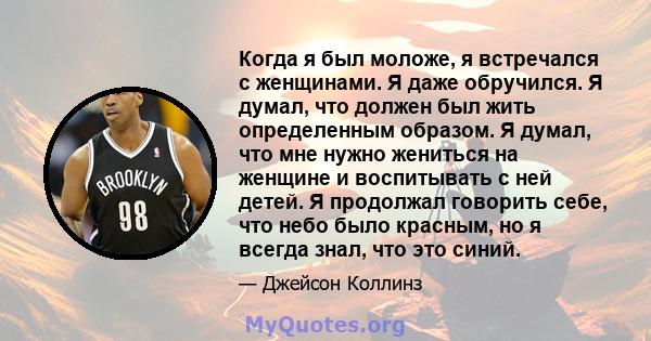 Когда я был моложе, я встречался с женщинами. Я даже обручился. Я думал, что должен был жить определенным образом. Я думал, что мне нужно жениться на женщине и воспитывать с ней детей. Я продолжал говорить себе, что