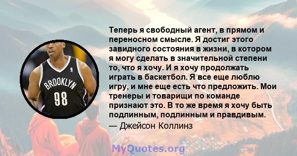 Теперь я свободный агент, в прямом и переносном смысле. Я достиг этого завидного состояния в жизни, в котором я могу сделать в значительной степени то, что я хочу. И я хочу продолжать играть в баскетбол. Я все еще люблю 