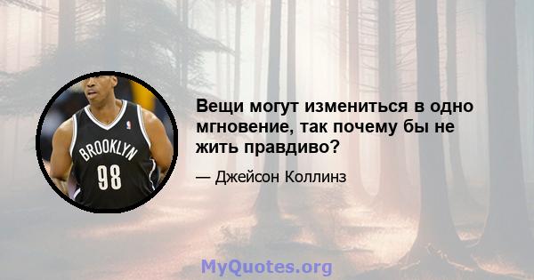 Вещи могут измениться в одно мгновение, так почему бы не жить правдиво?