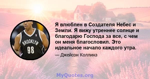 Я влюблен в Создателя Небес и Земли. Я вижу утреннее солнце и благодарю Господа за все, с чем он меня благословил. Это идеальное начало каждого утра.