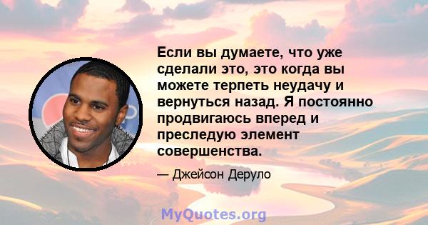 Если вы думаете, что уже сделали это, это когда вы можете терпеть неудачу и вернуться назад. Я постоянно продвигаюсь вперед и преследую элемент совершенства.